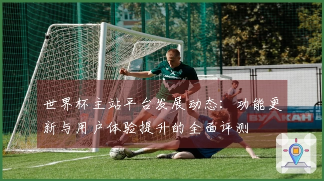 世界杯主站平台发展动态：功能更新与用户体验提升的全面评测