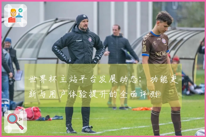 世界杯主站平台发展动态：功能更新与用户体验提升的全面评测