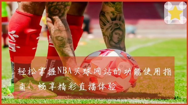 轻松掌握NBA买球网站的功能使用指南，畅享精彩直播体验